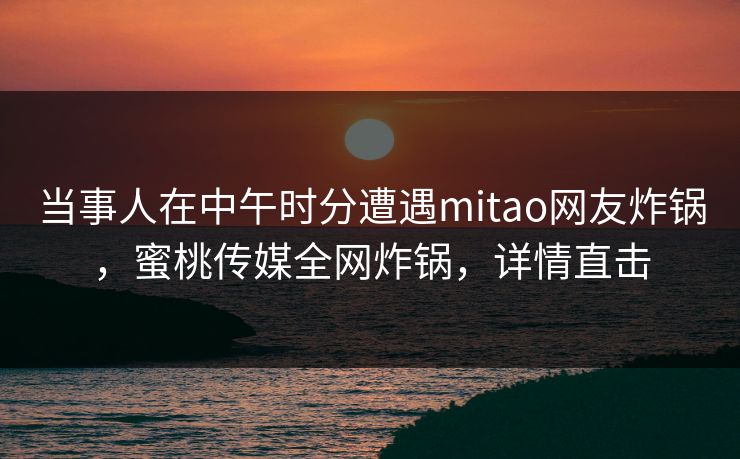 当事人在中午时分遭遇mitao网友炸锅,蜜桃传媒全网炸锅,详情直击 当事人在中午时分遭遇mitao网友炸锅,蜜桃传媒全网炸锅,详情直击