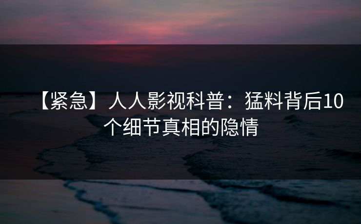 【紧急】人人影视科普：猛料背后10个细节真相的隐情