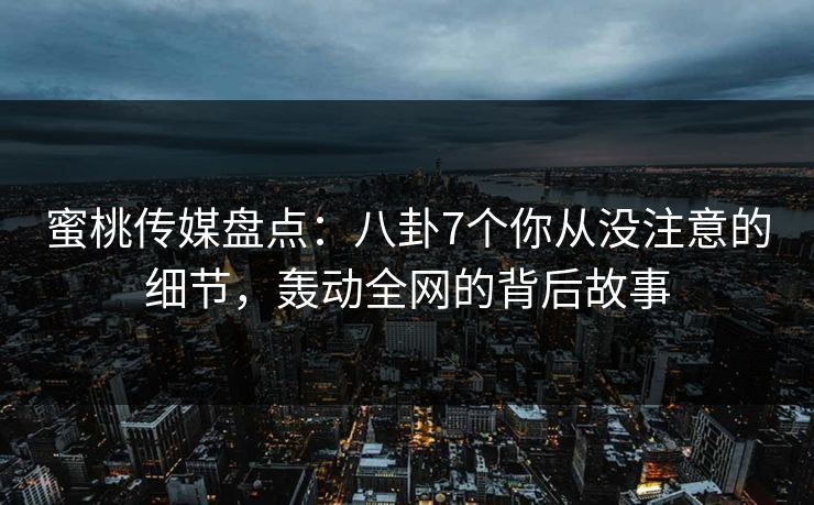 蜜桃传媒盘点：八卦7个你从没注意的细节，轰动全网的背后故事