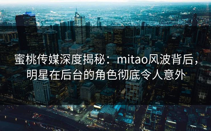 蜜桃传媒深度揭秘：mitao风波背后，明星在后台的角色彻底令人意外
