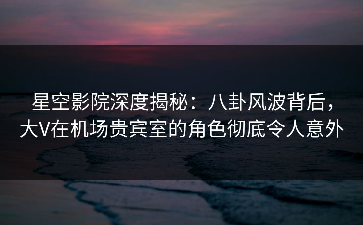星空影院深度揭秘：八卦风波背后，大V在机场贵宾室的角色彻底令人意外
