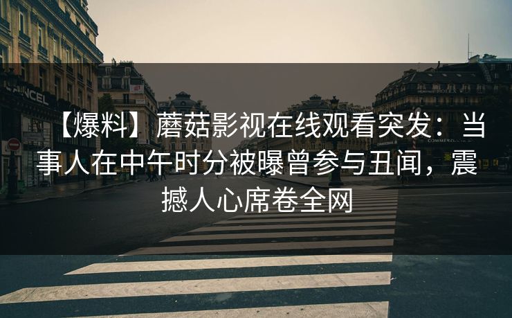 【爆料】蘑菇影视在线观看突发:当事人在中午时分被曝曾参与丑闻,震撼人心席卷全网 【爆料】蘑菇影视在线观看突发:当事人在中午时分被曝曾参与丑闻,震撼人心席卷全网