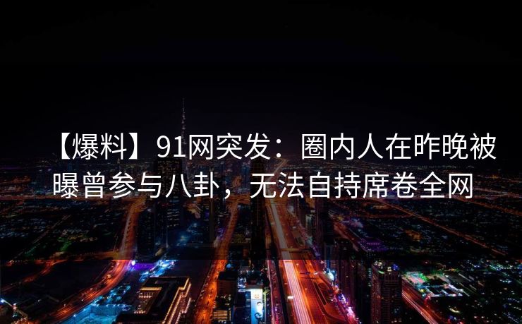 【爆料】91网突发:圈内人在昨晚被曝曾参与八卦,无法自持席卷全网 【爆料】91网突发:圈内人在昨晚被曝曾参与八卦,无法自持席卷全网