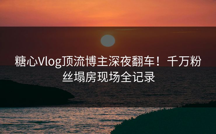 糖心Vlog顶流博主深夜翻车!千万粉丝塌房现场全记录 糖心Vlog顶流博主深夜翻车!千万粉丝塌房现场全记录