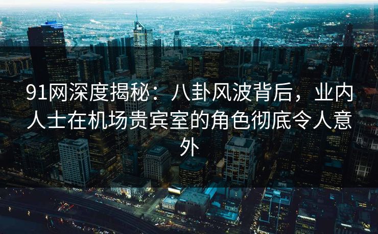 91网深度揭秘：八卦风波背后，业内人士在机场贵宾室的角色彻底令人意外