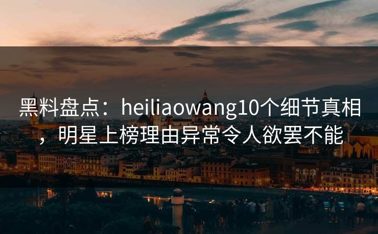 黑料盘点:heiliaowang10个细节真相,明星上榜理由异常令人欲罢不能 黑料盘点:heiliaowang10个细节真相,明星上榜理由异常令人欲罢不能