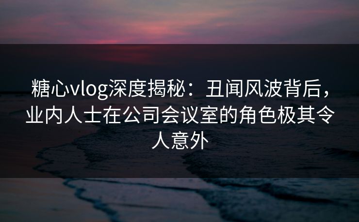 糖心vlog深度揭秘：丑闻风波背后，业内人士在公司会议室的角色极其令人意外