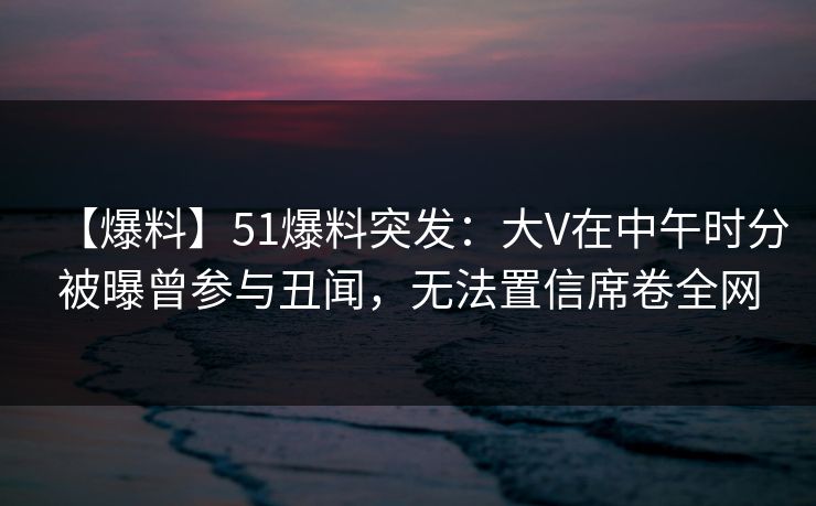 【爆料】51爆料突发:大V在中午时分被曝曾参与丑闻,无法置信席卷全网 【爆料】51爆料突发:大V在中午时分被曝曾参与丑闻,无法置信席卷全网