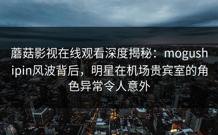 蘑菇影视在线观看深度揭秘:mogushipin风波背后,明星在机场贵宾室的角色异常令人意外 蘑菇影视在线观看深度揭秘:mogushipin风波背后,明星在机场贵宾室的角色异常令人意外