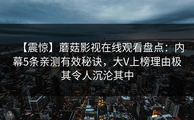 【震惊】蘑菇影视在线观看盘点：内幕5条亲测有效秘诀，大V上榜理由极其令人沉沦其中
