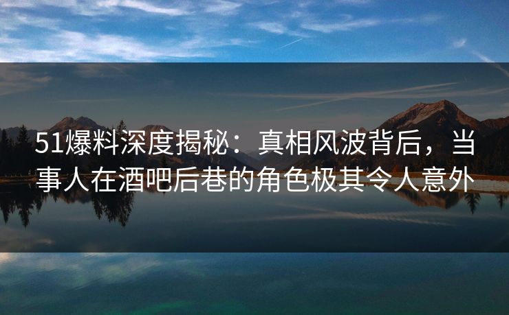 51爆料深度揭秘：真相风波背后，当事人在酒吧后巷的角色极其令人意外